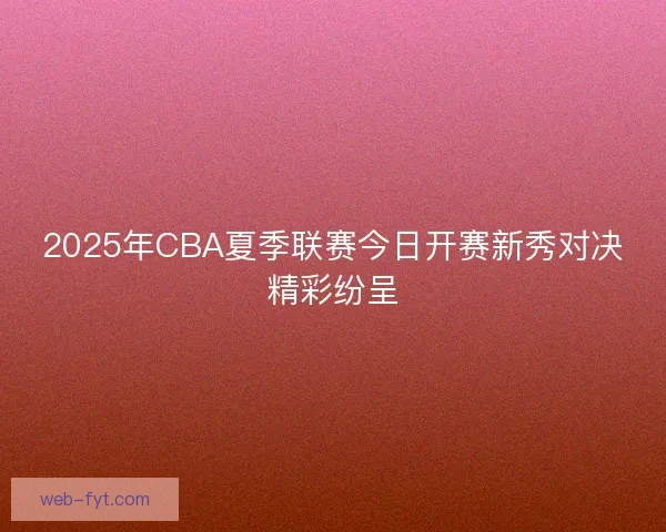 2025年CBA夏季联赛今日开赛新秀对决精彩纷呈